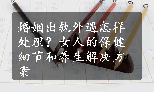 婚姻出轨外遇怎样处理？女人的保健细节和养生解决方案