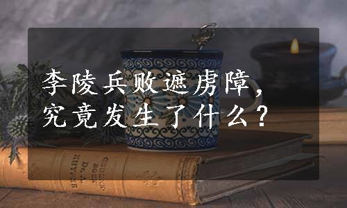 李陵兵败遮虏障，究竟发生了什么？