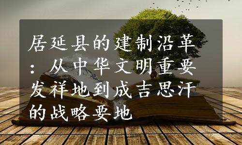 居延县的建制沿革：从中华文明重要发祥地到成吉思汗的战略要地