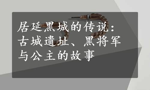 居延黑城的传说：古城遗址、黑将军与公主的故事