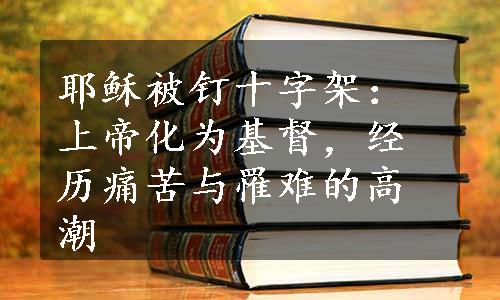 耶稣被钉十字架：上帝化为基督，经历痛苦与罹难的高潮