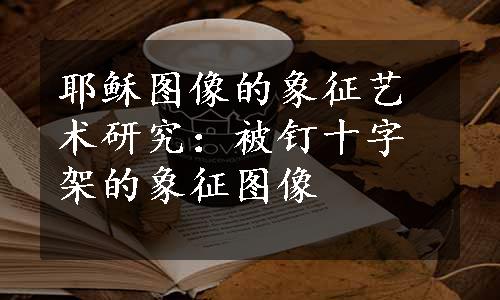 耶稣图像的象征艺术研究：被钉十字架的象征图像