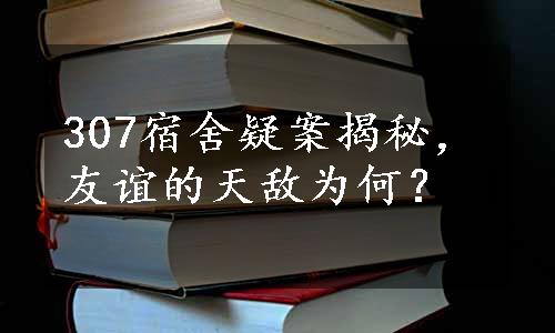 307宿舍疑案揭秘，友谊的天敌为何？