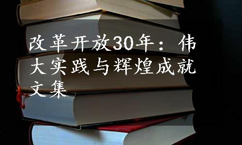 改革开放30年：伟大实践与辉煌成就文集