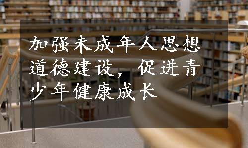 加强未成年人思想道德建设，促进青少年健康成长