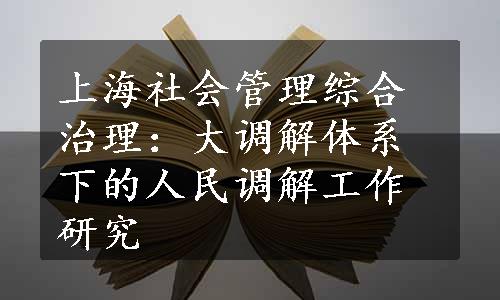 上海社会管理综合治理：大调解体系下的人民调解工作研究