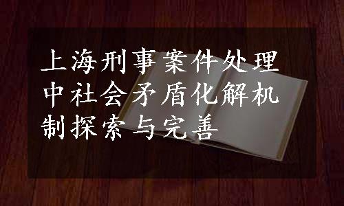 上海刑事案件处理中社会矛盾化解机制探索与完善