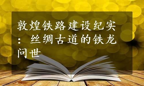 敦煌铁路建设纪实：丝绸古道的铁龙问世