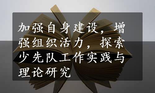 加强自身建设，增强组织活力，探索少先队工作实践与理论研究