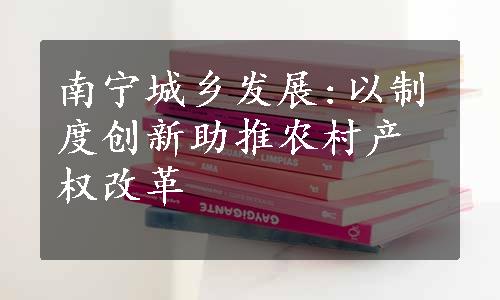 南宁城乡发展:以制度创新助推农村产权改革