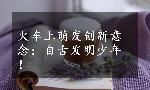 火车上萌发创新意念：自古发明少年！