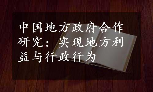 中国地方政府合作研究：实现地方利益与行政行为