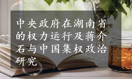 中央政府在湖南省的权力运行及蒋介石与中国集权政治研究