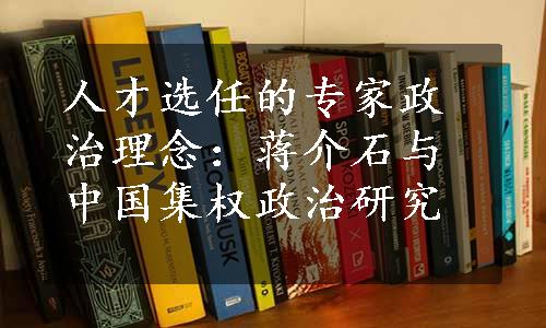 人才选任的专家政治理念：蒋介石与中国集权政治研究