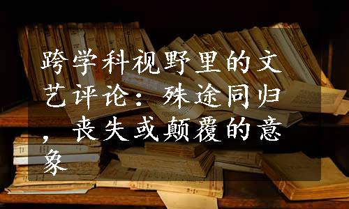 跨学科视野里的文艺评论：殊途同归，丧失或颠覆的意象