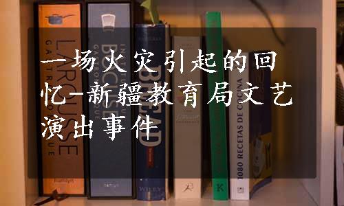 一场火灾引起的回忆-新疆教育局文艺演出事件