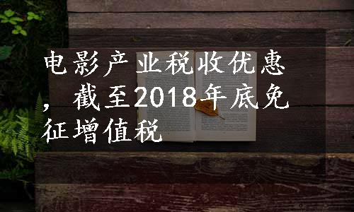 电影产业税收优惠，截至2018年底免征增值税