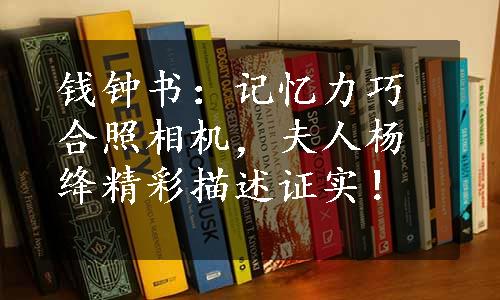 钱钟书：记忆力巧合照相机，夫人杨绛精彩描述证实！