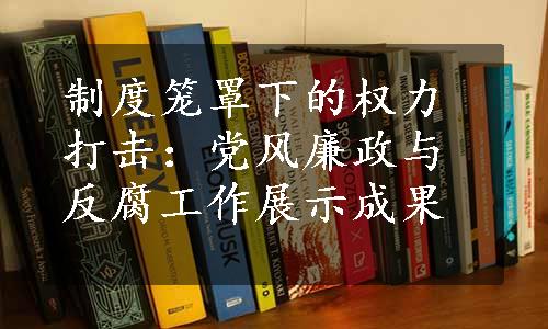 制度笼罩下的权力打击：党风廉政与反腐工作展示成果