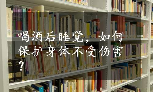 喝酒后睡觉，如何保护身体不受伤害？