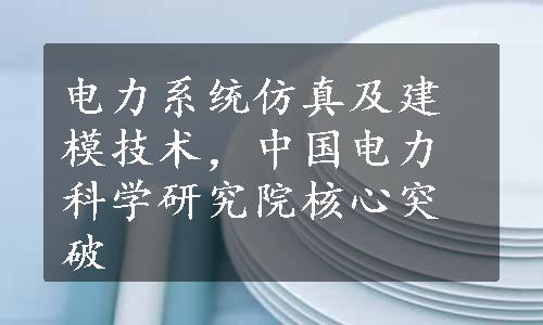 电力系统仿真及建模技术，中国电力科学研究院核心突破