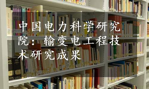 中国电力科学研究院：输变电工程技术研究成果