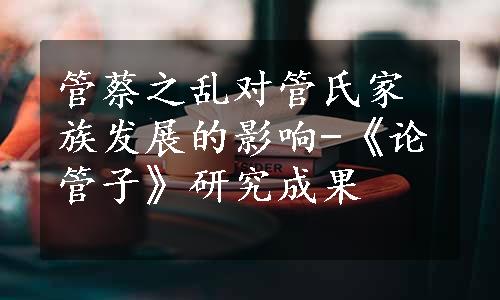 管蔡之乱对管氏家族发展的影响-《论管子》研究成果