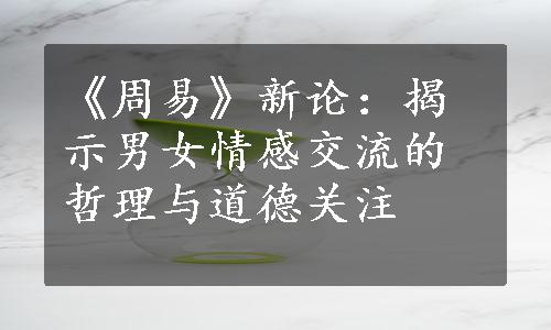 《周易》新论：揭示男女情感交流的哲理与道德关注