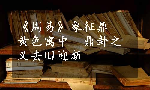 《周易》象征鼎　黄色寓中　鼎卦之义去旧迎新