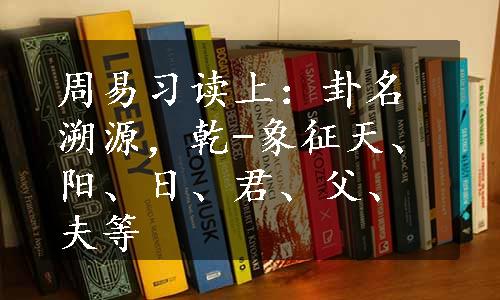 周易习读上：卦名溯源，乾-象征天、阳、日、君、父、夫等