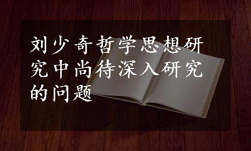 刘少奇哲学思想研究中尚待深入研究的问题