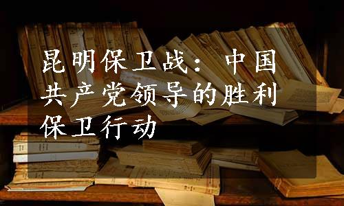 昆明保卫战：中国共产党领导的胜利保卫行动