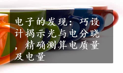 电子的发现：巧设计揭示光与电分晓，精确测算电质量及电量