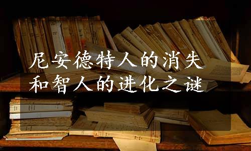 尼安德特人的消失和智人的进化之谜