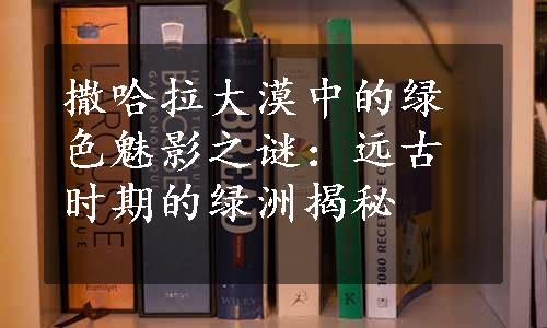 撒哈拉大漠中的绿色魅影之谜：远古时期的绿洲揭秘