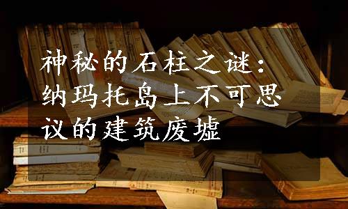 神秘的石柱之谜：纳玛托岛上不可思议的建筑废墟