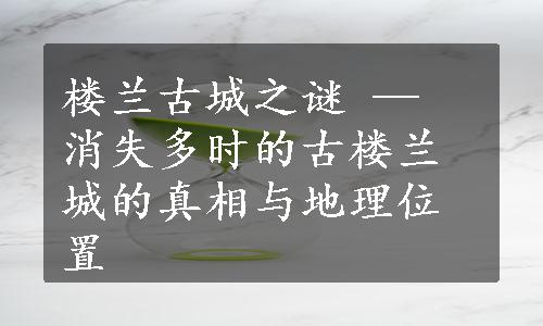 楼兰古城之谜 — 消失多时的古楼兰城的真相与地理位置