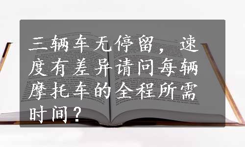 三辆车无停留，速度有差异请问每辆摩托车的全程所需时间？