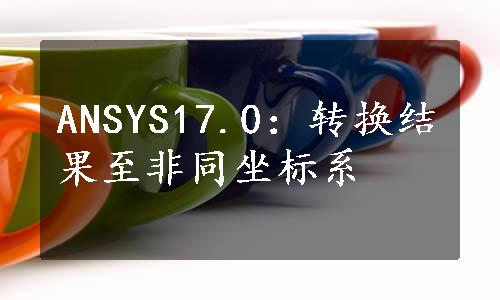 ANSYS17.0：转换结果至非同坐标系