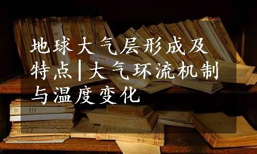 地球大气层形成及特点|大气环流机制与温度变化