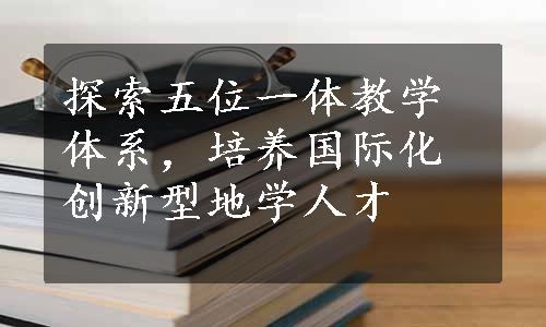 探索五位一体教学体系，培养国际化创新型地学人才