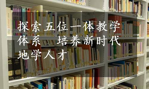 探索五位一体教学体系　培养新时代地学人才