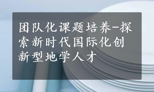 团队化课题培养-探索新时代国际化创新型地学人才