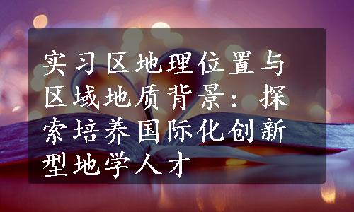 实习区地理位置与区域地质背景：探索培养国际化创新型地学人才