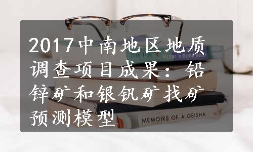 2017中南地区地质调查项目成果：铅锌矿和银钒矿找矿预测模型