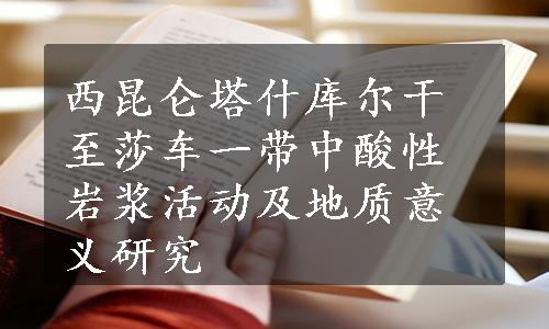 西昆仑塔什库尔干至莎车一带中酸性岩浆活动及地质意义研究