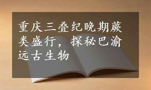 重庆三叠纪晚期蕨类盛行，探秘巴渝远古生物