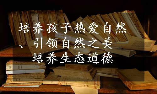 培养孩子热爱自然、引领自然之美——培养生态道德