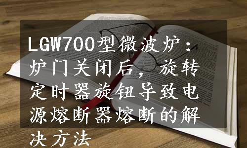 LGW700型微波炉：炉门关闭后，旋转定时器旋钮导致电源熔断器熔断的解决方法