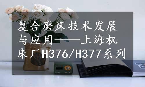 复合磨床技术发展与应用——上海机床厂H376/H377系列